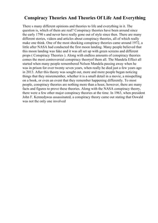 Conspiracy Theories And Theories Of Life And Everything
There s many different opinions and theories to life and everything in it. The
question is, which of them are real? Conspiracy theories have been around since
the early 1790 s and never have really gone out of style since then. There are many
different stories, videos and articles about conspiracy theories, all of which really
make one think. One of the most shocking conspiracy theories came around 1972, a
little after NASA had conducted the first moon landing. Many people believed that
this moon landing was fake and it was all set up with green screens and different
props ( Conspiracy Theories ). Along with endless amounts of conspiracy theories
comes the most controversial conspiracy theoryof them all. The Mandela Effect all
started when many people remembered Nelson Mandela passing away when he
was in prison for over twenty seven years, when really he died just a few years ago
in 2013. After this theory was sought out, more and more people began noticing
things that they misremember, whether it is a small detail in a movie, a misspelling
on a book, or even an event that they remember happening differently. To most
people, conspiracy theories are nothing more than a hoax; however, there are many
facts and figures to prove these theories. Along with the NASA conspiracy theory,
there were a few other major conspiracy theories at the time. In 1963, when president
John F. Kennedywas assassinated, a conspiracy theory came out stating that Oswald
was not the only one involved
 
