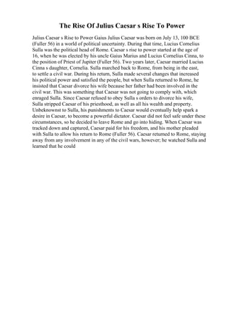 The Rise Of Julius Caesar s Rise To Power
Julius Caesar s Rise to Power Gaius Julius Caesar was born on July 13, 100 BCE
(Fuller 56) in a world of political uncertainty. During that time, Lucius Cornelius
Sulla was the political head of Rome. Caesar s rise to power started at the age of
16, when he was elected by his uncle Gaius Marius and Lucius Cornelius Cinna, to
the position of Priest of Jupiter (Fuller 56). Two years later, Caesar married Lucius
Cinna s daughter, Cornelia. Sulla marched back to Rome, from being in the east,
to settle a civil war. During his return, Sulla made several changes that increased
his political power and satisfied the people, but when Sulla returned to Rome, he
insisted that Caesar divorce his wife because her father had been involved in the
civil war. This was something that Caesar was not going to comply with, which
enraged Sulla. Since Caesar refused to obey Sulla s orders to divorce his wife,
Sulla stripped Caesar of his priesthood, as well as all his wealth and property.
Unbeknownst to Sulla, his punishments to Caesar would eventually help spark a
desire in Caesar, to become a powerful dictator. Caesar did not feel safe under these
circumstances, so he decided to leave Rome and go into hiding. When Caesar was
tracked down and captured, Caesar paid for his freedom, and his mother pleaded
with Sulla to allow his return to Rome (Fuller 56). Caesar returned to Rome, staying
away from any involvement in any of the civil wars, however; he watched Sulla and
learned that he could
 