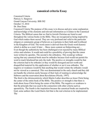 canonical criteria Essay
Canonical Criteria
Patricia A. Hargrove
Grand Canyon University: BIB 502
October 15, 2014
Dr. Don Done
Canonical Criteria The purpose of this essay is to discuss and give some explanation
and knowledge of the elements and relevant information as it relates to the Canonical
Criteria. The Biblical canon that we find in Jewish Christian are listed in and
throughout the various books in the Bible. They are recognized as being inspired by
God which makes them sacred. They are very profound and valid to the particular
religion or community group of believers as it pertains to their faith and livelihood
in the Kingdom of God. The word canon is derived from the Greek word (kanon)
which is define as a reed. It later ... Show more content on Helpwriting.net ...
Even though the authenticity has been challenged even rejected by many Biblical
critics and scholars. It would and could be a possibility of proving that the canon
were written by apostles. The second is the orthodoxy. This would go without
saying that any canonical book must be orthodox because God would not permit his
word to teach falsehood but only the truth. The positive or strengths would be that
the criterion had to be orthodox or they would be disregard and not worth and
disqualified material by this application of whether or not it was orthodox. The
negative or weakness would be that anything that would violate the orthodox would
not be viewed as a canonical. This was demonstrated in the early church and they did
not handle the criterion easily because of their lack of wanting to acknowledge the
Hebrews and the reservation about Revelations (Nicole, 1997).
The third is the christocentricity which Martin Luther describes as Jesus Christ being
the center of the entire book of the Bible. The positive or strength is that there is
truth about Jesus Christ being the center of the Bible. The negative or weakness is
that the principle that was used in the connection with other criteria such as
apostolicity. The fourth is the inspiration because the canonical books are inspired by
God, some authors like Laird Harris feel that is the real criterion to be implemented.
The
 