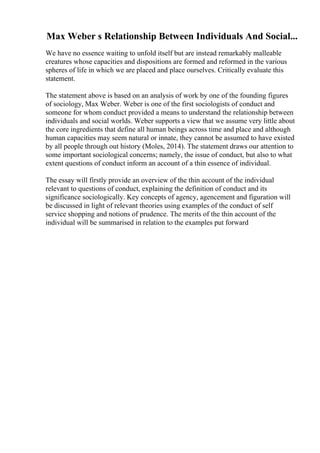 Max Weber s Relationship Between Individuals And Social...
We have no essence waiting to unfold itself but are instead remarkably malleable
creatures whose capacities and dispositions are formed and reformed in the various
spheres of life in which we are placed and place ourselves. Critically evaluate this
statement.
The statement above is based on an analysis of work by one of the founding figures
of sociology, Max Weber. Weber is one of the first sociologists of conduct and
someone for whom conduct provided a means to understand the relationship between
individuals and social worlds. Weber supports a view that we assume very little about
the core ingredients that define all human beings across time and place and although
human capacities may seem natural or innate, they cannot be assumed to have existed
by all people through out history (Moles, 2014). The statement draws our attention to
some important sociological concerns; namely, the issue of conduct, but also to what
extent questions of conduct inform an account of a thin essence of individual.
The essay will firstly provide an overview of the thin account of the individual
relevant to questions of conduct, explaining the definition of conduct and its
significance sociologically. Key concepts of agency, agencement and figuration will
be discussed in light of relevant theories using examples of the conduct of self
service shopping and notions of prudence. The merits of the thin account of the
individual will be summarised in relation to the examples put forward
 