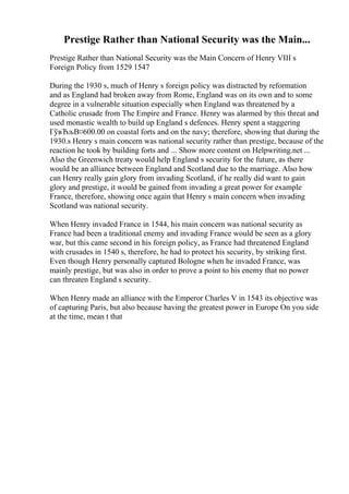 Prestige Rather than National Security was the Main...
Prestige Rather than National Security was the Main Concern of Henry VIII s
Foreign Policy from 1529 1547
During the 1930 s, much of Henry s foreign policy was distracted by reformation
and as England had broken away from Rome, England was on its own and to some
degree in a vulnerable situation especially when England was threatened by a
Catholic crusade from The Empire and France. Henry was alarmed by this threat and
used monastic wealth to build up England s defences. Henry spent a staggering
ГўвЂљВ¤600.00 on coastal forts and on the navy; therefore, showing that during the
1930.s Henry s main concern was national security rather than prestige, because of the
reaction he took by building forts and ... Show more content on Helpwriting.net ...
Also the Greenwich treaty would help England s security for the future, as there
would be an alliance between England and Scotland due to the marriage. Also how
can Henry really gain glory from invading Scotland, if he really did want to gain
glory and prestige, it would be gained from invading a great power for example
France, therefore, showing once again that Henry s main concern when invading
Scotland was national security.
When Henry invaded France in 1544, his main concern was national security as
France had been a traditional enemy and invading France would be seen as a glory
war, but this came second in his foreign policy, as France had threatened England
with crusades in 1540 s, therefore, he had to protect his security, by striking first.
Even though Henry personally captured Bologne when he invaded France, was
mainly prestige, but was also in order to prove a point to his enemy that no power
can threaten England s security.
When Henry made an alliance with the Emperor Charles V in 1543 its objective was
of capturing Paris, but also because having the greatest power in Europe On you side
at the time, mean t that
 