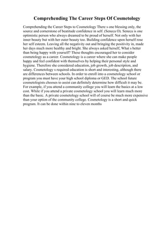 Comprehending The Career Steps Of Cosmetology
Comprehending the Career Steps to Cosmetology There s one blessing only, the
source and cornerstone of beatitude confidence in self. (Seneca O). Seneca is one
optimistic person who always dreamed to be proud of herself. Not only with her
inner beauty but with her outer beauty too. Building confidence upon herself rose
her self esteem. Leaving all the negativity out and bringing the positivity in, made
her days much more healthy and bright. She always asked herself, What s better
than being happy with yourself? These thoughts encouraged her to consider
cosmetology as a career. Cosmetology is a career where she can make people
happy and feel confident with themselves by helping their personal style and
hygiene. Therefore she considered education, job growth, job description, and
salary. Cosmetology s required education is short and interesting, although there
are differences between schools. In order to enroll into a cosmetology school or
program you must have your high school diploma or GED. The school future
cosmetologists chooses to assist can definitely determine how difficult it may be.
For example, if you attend a community college you will learn the basics at a low
cost. While if you attend a private cosmetology school you will learn much more
than the basic. A private cosmetology school will of course be much more expensive
than your option of the community college. Cosmetology is a short and quick
program. It can be done within nine to eleven months
 