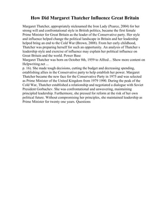 How Did Margaret Thatcher Influence Great Britain
Margaret Thatcher, appropriately nicknamed the Iron Lady (Pearce, 2004) for her
strong will and confrontational style in British politics, became the first female
Prime Minister for Great Britain as the leader of the Conservative party. Her style
and influence helped change the political landscape in Britain and her leadership
helped bring an end to the Cold War (Brown, 2008). From her early childhood,
Thatcher was preparing herself for such an opportunity. An analysis of Thatcher s
leadership style and exercise of influence may explain her political influence on
Great Britain and the world. Power Base
Margaret Thatcher was born on October 8th, 1959 to Alfred... Show more content on
Helpwriting.net ...
p. 16). She made tough decisions, cutting the budget and decreasing spending,
establishing allies in the Conservative party to help establish her power. Margaret
Thatcher became the new face for the Conservative Party in 1975 and was selected
as Prime Minister of the United Kingdom from 1979 1990. During the peak of the
Cold War, Thatcher established a relationship and negotiated a dialogue with Soviet
President Gorbachev. She was confrontational and unwavering, maintaining
principled leadership. Furthermore, she pressed for reform at the risk of her own
political future. Without compromising her principles, she maintained leadership as
Prime Minister for twenty one years. Questions
 