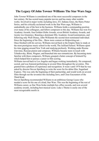 The Legacy Of John Towner Williams The Star Wars Saga
John Towner Williams is considered one of the most successful composers in the
last century. He has scored many popular movies and has many other notable
works. Involved in major works including Jaws, ET, Indiana Jones, the Harry Potter
Series, and his critically acclaimed work in the Star Wars saga, Williams is
undoubtedly one of the best in the business. Williams holds a commanding position
over many of his colleagues, and fellow composers to this day. Williams has won five
Academy Awards, four Golden Globe Awards, seven British Academy Awards, and
twenty two Grammys. Boasting a dominant fifty Academy Award nominations, and
following only Walt Disney, John Williams
is the second most nominated individual.
Since the beginning of the film... Show more content on Helpwriting.net ...
Once finished with his service, Williams moved back to the Empire State to study at
the most prestigious music school in the world, The Juilliard School. Williams spent
his time gigging around New York and studying profusely. Working under Rosina
Lhevinne, Russian pianist and composer, Williams became more in touch with
Tchaikovsky, Rhim, Wagner, and branched into neo romanticism. By becoming more
familiar with these composers, Williams grasped a better concept of leitmotif by
which helped him to pursue a career in film scoring.
Williams moved back to Los Angeles and began working immediately. He composed,
scored, and was featured performing in several films throughout the seventies. This
granted him a plethora of experience and recognition. It wasn t until 1974 that he was
asked by director Steven Spielberg to write the score for his debut film, Sugarland
Express. This was only the beginning of their partnership, and would work on several
films through out the seventies this including Jaws, and Close Encounters of the
Third Kind.
Steven Spielberg recommended Williams to an ambitious George Lucas who
needed a score for his one of a kind, Star Wars. This was the beginning of the rest of
Williams career, as Star Wars broke multiple box office records, and won several
academy awards, including best musical score. Luke s Theme is easily one of the
most recognizable motifs in
 