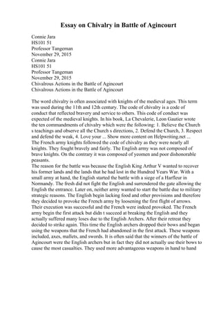 Essay on Chivalry in Battle of Agincourt
Connie Jara
HS101 51
Professor Tangeman
November 29, 2015
Connie Jara
HS101 51
Professor Tangeman
November 29, 2015
Chivalrous Actions in the Battle of Agincourt
Chivalrous Actions in the Battle of Agincourt
The word chivalry is often associated with knights of the medieval ages. This term
was used during the 11th and 12th century. The code of chivalry is a code of
conduct that reflected bravery and service to others. This code of conduct was
expected of the medieval knights. In his book, La Chevalerie, Leon Gautier wrote
the ten commandments of chivalry which were the following: 1. Believe the Church
s teachings and observe all the Church s directions, 2. Defend the Church, 3. Respect
and defend the weak, 4. Love your ... Show more content on Helpwriting.net ...
The French army knights followed the code of chivalry as they were nearly all
knights. They fought bravely and fairly. The English army was not composed of
brave knights. On the contrary it was composed of yeomen and poor dishonorable
peasants.
The reason for the battle was because the English King Arthur V wanted to recover
his former lands and the lands that he had lost in the Hundred Years War. With a
small army at hand, the English started the battle with a siege of a Harfleur in
Normandy. The fresh did not fight the English and surrendered the gate allowing the
English the entrance. Later on, neither army wanted to start the battle due to military
strategic reasons. The English begin lacking food and other provisions and therefore
they decided to provoke the French army by loosening the first flight of arrows.
Their execution was successful and the French were indeed provoked. The French
army begin the first attack but didn t succeed at breaking the English and they
actually suffered many loses due to the English Archers. After their retreat they
decided to strike again. This time the English archers dropped their bows and began
using the weapons that the French had abandoned in the first attack. These weapons
included, axes, mallets, and swords. It is often said that the winners of the battle of
Agincourt were the English archers but in fact they did not actually use their bows to
cause the most casualties. They used more advantageous weapons in hand to hand
 