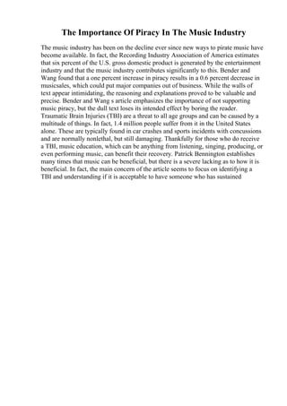 The Importance Of Piracy In The Music Industry
The music industry has been on the decline ever since new ways to pirate music have
become available. In fact, the Recording Industry Association of America estimates
that six percent of the U.S. gross domestic product is generated by the entertainment
industry and that the music industry contributes significantly to this. Bender and
Wang found that a one percent increase in piracy results in a 0.6 percent decrease in
musicsales, which could put major companies out of business. While the walls of
text appear intimidating, the reasoning and explanations proved to be valuable and
precise. Bender and Wang s article emphasizes the importance of not supporting
music piracy, but the dull text loses its intended effect by boring the reader.
Traumatic Brain Injuries (TBI) are a threat to all age groups and can be caused by a
multitude of things. In fact, 1.4 million people suffer from it in the United States
alone. These are typically found in car crashes and sports incidents with concussions
and are normally nonlethal, but still damaging. Thankfully for those who do receive
a TBI, music education, which can be anything from listening, singing, producing, or
even performing music, can benefit their recovery. Patrick Bennington establishes
many times that music can be beneficial, but there is a severe lacking as to how it is
beneficial. In fact, the main concern of the article seems to focus on identifying a
TBI and understanding if it is acceptable to have someone who has sustained
 