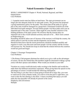Naked Economics Chapter 4
WEEK 2 ASSIGNMENT Chapter 4: World, National, Regional, and Other
Organizations
Case Problems
1. A popular tourist state has fallen on hard times. The state government can no
longer provide adequate funds for its state park system. The governor has proposed
a group maintenance policy for the parks. This means that all the parks in a given
part of the state would be managed on a group basis. Eliminated would be all of the
individual local park managers. Several million people visit these parks each year an
important part of the state s tourism. What might be some feasible solutions to the
funding problems of the park system? We all know that the tourism plays an
important role in the overall national economy and each of its ... Show more content
on Helpwriting.net ...
Something should be taken care of: because of the tourism it will help the country, the
whole nation to earn the revenue and developments can be better.
Should let them know that the tourist promotions should be handled carefully and
organize in such a way that more and more people visit the country and the revenue
will increase too. We should also keep in mind that the relation between the countries
would last good and longer.
Chapter 5: Passenger Transportation
Case Problems:
1.The Rotary Club program chairman has asked you to give a talk on the advantages
of cruises. He has also hinted that club members might be interested in taking a group
cruise with their spouses and children. What would you include in your talk?
Vacation on a cruise would obviously make exciting to the families and would also
make them feel different and distinct experience. When giving them the speech on the
advantages of cruises I would include the following information:
The best thing is you don t have to keep going to board off to enjoy like: you want
to watch movie it has a theatre inside, you want to swim the pool is right there, you
want to dine the fine dinning is also there. I mean everything that enjoys you and
make the trip enjoyable will already be present in the cruise.
Simplicity and convenience
Multiple
 
