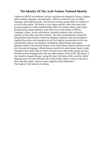 The Identity Of The Arab Nations National Identity
Cultures in MENA are traditions, beliefs, and behaviors shaped by history, religion,
ethnic identity, language, and nationality . MENA consists of a mix of ethnic,
language, and religious groups. The diversity of these groups allow for cultures to
co exist in the region. The family is very import and the values that come from
having strength in a solid extended family allows for respect, honor, and loyalty.
Religion plays a huge influence in the daily lives of the people in MENA.
Language, culture, social, and political, economic interests, and a collective
memory of their place and role in history. The logic of nationhood is frequently
being formed and reformed, reflecting changing conditions and self conceptions;
together these deny total separation as well as complete incorporation in the way
communities relate to one another is fortified by shared images and origins
(Barakat, Halim). The national identity of the Arab Nations national identity is said
to be focused on language. Albert Hourani stated in his most famous book, Arabic
Thought in the Liberal Age by Albert Hourani asserts that Arabic people are more
focused on their language more than any other peoples of the world. This theory is
also stated by Jacques Berque, saying the East is the home of the word the Arabic
language does not really belong to the world of men; rather, it seems to be lent to
them, and that Arabic writing is more suggestive than informative.
The origin of Arab identity as relating
 