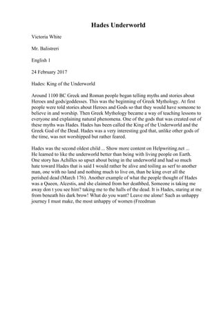 Hades Underworld
Victoria White
Mr. Balistreri
English 1
24 February 2017
Hades: King of the Underworld
Around 1100 BC Greek and Roman people began telling myths and stories about
Heroes and gods/goddesses. This was the beginning of Greek Mythology. At first
people were told stories about Heroes and Gods so that they would have someone to
believe in and worship. Then Greek Mythology became a way of teaching lessons to
everyone and explaining natural phenomena. One of the gods that was created out of
these myths was Hades. Hades has been called the King of the Underworld and the
Greek God of the Dead. Hades was a very interesting god that, unlike other gods of
the time, was not worshipped but rather feared.
Hades was the second oldest child ... Show more content on Helpwriting.net ...
He learned to like the underworld better than being with living people on Earth.
One story has Achilles so upset about being in the underworld and had so much
hate toward Hades that is said I would rather be alive and toiling as serf to another
man, one with no land and nothing much to live on, than be king over all the
perished dead (March 176). Another example of what the people thought of Hades
was a Queen, Alcestis, and she claimed from her deathbed, Someone is taking me
away don t you see him? taking me to the halls of the dead. It is Hades, staring at me
from beneath his dark brow! What do you want? Leave me alone! Such as unhappy
journey I must make, the most unhappy of women (Freedman
 