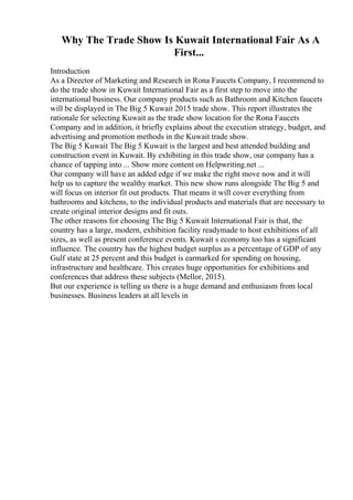 Why The Trade Show Is Kuwait International Fair As A
First...
Introduction
As a Director of Marketing and Research in Rona Faucets Company, I recommend to
do the trade show in Kuwait International Fair as a first step to move into the
international business. Our company products such as Bathroom and Kitchen faucets
will be displayed in The Big 5 Kuwait 2015 trade show. This report illustrates the
rationale for selecting Kuwait as the trade show location for the Rona Faucets
Company and in addition, it briefly explains about the execution strategy, budget, and
advertising and promotion methods in the Kuwait trade show.
The Big 5 Kuwait The Big 5 Kuwait is the largest and best attended building and
construction event in Kuwait. By exhibiting in this trade show, our company has a
chance of tapping into ... Show more content on Helpwriting.net ...
Our company will have an added edge if we make the right move now and it will
help us to capture the wealthy market. This new show runs alongside The Big 5 and
will focus on interior fit out products. That means it will cover everything from
bathrooms and kitchens, to the individual products and materials that are necessary to
create original interior designs and fit outs.
The other reasons for choosing The Big 5 Kuwait International Fair is that, the
country has a large, modern, exhibition facility readymade to host exhibitions of all
sizes, as well as present conference events. Kuwait s economy too has a significant
influence. The country has the highest budget surplus as a percentage of GDP of any
Gulf state at 25 percent and this budget is earmarked for spending on housing,
infrastructure and healthcare. This creates huge opportunities for exhibitions and
conferences that address these subjects (Mellor, 2015).
But our experience is telling us there is a huge demand and enthusiasm from local
businesses. Business leaders at all levels in
 