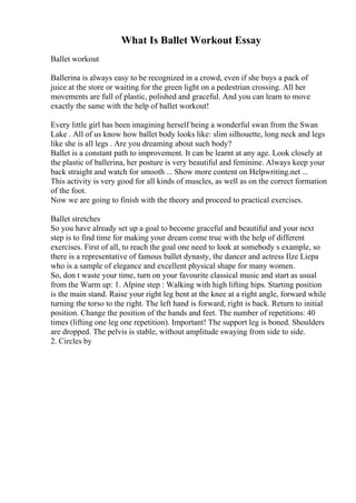 What Is Ballet Workout Essay
Ballet workout
Ballerina is always easy to be recognized in a crowd, even if she buys a pack of
juice at the store or waiting for the green light on a pedestrian crossing. All her
movements are full of plastic, polished and graceful. And you can learn to move
exactly the same with the help of ballet workout!
Every little girl has been imagining herself being a wonderful swan from the Swan
Lake . All of us know how ballet body looks like: slim silhouette, long neck and legs
like she is all legs . Are you dreaming about such body?
Ballet is a constant path to improvement. It can be learnt at any age. Look closely at
the plastic of ballerina, her posture is very beautiful and feminine. Always keep your
back straight and watch for smooth ... Show more content on Helpwriting.net ...
This activity is very good for all kinds of muscles, as well as on the correct formation
of the foot.
Now we are going to finish with the theory and proceed to practical exercises.
Ballet stretches
So you have already set up a goal to become graceful and beautiful and your next
step is to find time for making your dream come true with the help of different
exercises. First of all, to reach the goal one need to look at somebody s example, so
there is a representative of famous ballet dynasty, the dancer and actress Ilze Liepa
who is a sample of elegance and excellent physical shape for many women.
So, don t waste your time, turn on your favourite classical music and start as usual
from the Warm up: 1. Alpine step : Walking with high lifting hips. Starting position
is the main stand. Raise your right leg bent at the knee at a right angle, forward while
turning the torso to the right. The left hand is forward, right is back. Return to initial
position. Change the position of the hands and feet. The number of repetitions: 40
times (lifting one leg one repetition). Important! The support leg is boned. Shoulders
are dropped. The pelvis is stable, without amplitude swaying from side to side.
2. Circles by
 