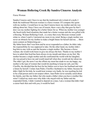 Woman Hollering Creek By Sandra Cisneros Analysis
Fierce Woman
Sandra Cisneros said, I have to say that the traditional role is kind of a myth, I
think the traditional Mexican woman is a fierce woman. If I compare this quote
with my mother, I would have to say that Cisneros knew my mother and she was
talking about her. Since I have use of reason, there s not a day that goes by that I
don t see my mother fighting for a better future for us. When my mother was younger
she faced really hard situations that made her a better woman and she was gifted with
a blessing. Woman Hollering Creek , is a story that every Mexican woman could
relate to, when I read it, I pictured my mom in my mind. Being a single mother was
never an obstacle for my mother to make a bright future for herself and me. ... Show
more content on Helpwriting.net ...
My father knew that I was born and he never responded as a father, he didn t take
the responsibility he was supposed to take. On the other hand, my mother didn t
beg him to stay with us and she became a single mother. She became a fierce
woman; she would work hours to give me always the best. Thanks to my mother I
have to admit that food has been always in my mouth and shoes on my feet. My
mother became a single mother and she confronted the world with her daughter,
she was proud to have me and would stand tall when they would ask her about me.
The older I get, the more I see the efforts my mom has made to see me happy, my
mother is the type of women that would do anything to keep me safe, just like
Cleofila, she decided that the best for her babies was to leave her husband and start
a future by herself. I relate Juan Pedro, Cleofila s husband to my father, because he
didn t fight for his kids, he would treat woman very badly, he was teaching his kid
to be a bad person and to not respect others. Juan Pedro never actually cared about
his family, just like my father, but who needs a father when you have a mother like
mine? I asked my mom once why didn t she stayed with my father and she
responded firmly, I didn t wanted to depend on a man, I am a woman that didn t had
a career back then and with you, it would be hard
 