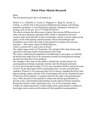 Pelvic Floor Muscle Research
Hello,
The four journal articles that I will analyze are:
Pastore, A. L., Palleschi, G., Fuschi A., Maggioni, C., Rago, R., Zucchi, A., ...
Carbone, A. (2014). Pelvic floor muscle rehabilitation for patients with lifelong
premature ejaculation: A novel therapeutic approach. Therapeutic Advances in
Urology, 6(3), 83 88. doi: 10.1177/1756287214523329
This article evaluates the effectiveness of pelvic floor muscle (PFM) exercises in
males who have premature ejaculation (PE), which is considered as the most
common male sexual disorder in many communities, and has a serious impact on the
quality of life of the patients and their partners. Physio kinesiotherapy and
biofeedback were used in this study to train patients to recognize the muscular
structures ... Show more content on Helpwriting.net ...
Article is current (2017), and is peer reviewed.
The sample range consists of 154 patients. The strength of this study design study
represents in the large number of participants in this study.
This study is addressing the population I am addressing in my project, as it identify
the barriers that might exist in the community towards accessing physical therapy
treatment for their pelvic floor problems.
The strengths of this study are the ability to identify the common barriers for
accessing physical therapy treatments; barriers such like financial constraints
(51.4%), perceived lack of utility (37.1%), time constraints (30.0%), and travel issues
(18.6%). On the other hand, 84.4% of participants had 1 or more comorbid pain
condition. Whereas 51.4% expressed some level of anxiety regarding the pelvic floor
physical therapy option, and only 9.6% of participants did not start treatment because
of their fear of the treatment. A weakness point for this study is the generalization
issue. While the goal of most qualitative studies that includes generalization to
provide a rich, contextualized understanding of some aspect of human experience
through the intensive study of particular cases. Yet, in an environment where
evidence for improving practice is held in high esteem, generalization in relation to
knowledge claims merits careful attention by both qualitative and quantitative
 