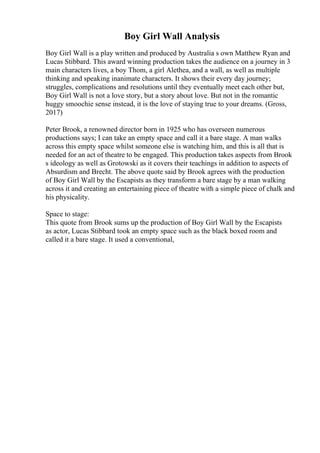 Boy Girl Wall Analysis
Boy Girl Wall is a play written and produced by Australia s own Matthew Ryan and
Lucas Stibbard. This award winning production takes the audience on a journey in 3
main characters lives, a boy Thom, a girl Alethea, and a wall, as well as multiple
thinking and speaking inanimate characters. It shows their every day journey;
struggles, complications and resolutions until they eventually meet each other but,
Boy Girl Wall is not a love story, but a story about love. But not in the romantic
huggy smoochie sense instead, it is the love of staying true to your dreams. (Gross,
2017)
Peter Brook, a renowned director born in 1925 who has overseen numerous
productions says; I can take an empty space and call it a bare stage. A man walks
across this empty space whilst someone else is watching him, and this is all that is
needed for an act of theatre to be engaged. This production takes aspects from Brook
s ideology as well as Grotowski as it covers their teachings in addition to aspects of
Absurdism and Brecht. The above quote said by Brook agrees with the production
of Boy Girl Wall by the Escapists as they transform a bare stage by a man walking
across it and creating an entertaining piece of theatre with a simple piece of chalk and
his physicality.
Space to stage:
This quote from Brook sums up the production of Boy Girl Wall by the Escapists
as actor, Lucas Stibbard took an empty space such as the black boxed room and
called it a bare stage. It used a conventional,
 