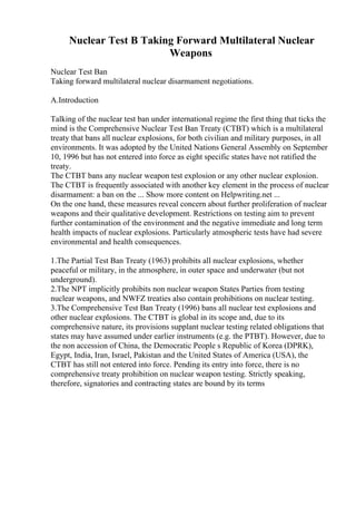 Nuclear Test B Taking Forward Multilateral Nuclear
Weapons
Nuclear Test Ban
Taking forward multilateral nuclear disarmament negotiations.
A.Introduction
Talking of the nuclear test ban under international regime the first thing that ticks the
mind is the Comprehensive Nuclear Test Ban Treaty (CTBT) which is a multilateral
treaty that bans all nuclear explosions, for both civilian and military purposes, in all
environments. It was adopted by the United Nations General Assembly on September
10, 1996 but has not entered into force as eight specific states have not ratified the
treaty.
The CTBT bans any nuclear weapon test explosion or any other nuclear explosion.
The CTBT is frequently associated with another key element in the process of nuclear
disarmament: a ban on the ... Show more content on Helpwriting.net ...
On the one hand, these measures reveal concern about further proliferation of nuclear
weapons and their qualitative development. Restrictions on testing aim to prevent
further contamination of the environment and the negative immediate and long term
health impacts of nuclear explosions. Particularly atmospheric tests have had severe
environmental and health consequences.
1.The Partial Test Ban Treaty (1963) prohibits all nuclear explosions, whether
peaceful or military, in the atmosphere, in outer space and underwater (but not
underground).
2.The NPT implicitly prohibits non nuclear weapon States Parties from testing
nuclear weapons, and NWFZ treaties also contain prohibitions on nuclear testing.
3.The Comprehensive Test Ban Treaty (1996) bans all nuclear test explosions and
other nuclear explosions. The CTBT is global in its scope and, due to its
comprehensive nature, its provisions supplant nuclear testing related obligations that
states may have assumed under earlier instruments (e.g. the PTBT). However, due to
the non accession of China, the Democratic People s Republic of Korea (DPRK),
Egypt, India, Iran, Israel, Pakistan and the United States of America (USA), the
CTBT has still not entered into force. Pending its entry into force, there is no
comprehensive treaty prohibition on nuclear weapon testing. Strictly speaking,
therefore, signatories and contracting states are bound by its terms
 