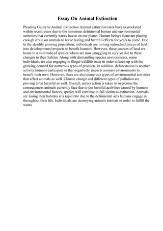 Essay On Animal Extinction
Pleading Guilty to Animal Extinction Animal extinction rates have skyrocketed
within recent years due to the numerous detrimental human and environmental
activities that currently wreak havoc on our planet. Human beings alone are placing
enough strain on animals to leave lasting and harmful effects for years to come. Due
to the steadily growing population, individuals are turning untouched pieces of land
into developmental projects to benefit humans. However, these sources of land are
home to a multitude of species whom are now struggling to survive due to these
changes to their habitat. Along with dismantling species environments, some
individuals are also engaging in illegal wildlife trade in order to keep up with the
growing demand for numerous types of products. In addition, deforestation is another
activity humans participate in that negatively impacts animals environments to
benefit their own. However, there are also numerous types of environmental activities
that affect animals as well. Climate change and different types of pollution are
proving to be harmful as well. Overall, unless action is taken to overcome the
consequences animals currently face due to the harmful activities caused by humans
and environmental factors, species will continue to fall victim to extinction. Animals
are losing their habitats at a rapid rate due to the detrimental acts humans engage in
throughout their life. Individuals are destroying animals habitats in order to fulfill the
wants
 