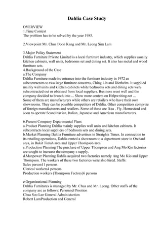 Dahlia Case Study
OVERVIEW
1.Time Context
The problem has to be solved by the year 1985.
2.Viewpoint Mr. Chua Boon Kang and Mr. Leong Sim Lam
3.Major Policy Statement
Dahlia Furniture Private Limited is a local furniture industry, which supplies usually
kitchen cabinets, wall units, bedrooms set and dining set. It also has metal and wood
furniture sets.
4.Background of the Case
a.The Company
Dahlia Furniture made its entrance into the furniture industry in 1972 as
subcontractors to two large furniture concerns, Ching Lin and Diethelm. It supplied
mainly wall units and kitchen cabinets while bedrooms sets and dining sets were
subcontracted out or obtained from local suppliers. Business went well and the
company decided to branch into ... Show more content on Helpwriting.net ...
Some of them are manufacturers while others are retailers who have their own
showrooms. They can be possible competitors of Dahlia. Other competitors comprise
of foreign manufacturers and retailers. Some of these are Ikea , Fly, Homestead and
soon to operate Scandinavian, Italian, Japanese and American manufacturers.
6.Present Company Departmental Plans
a.Product Planning Dahlia mainly supplies wall units and kitchen cabinets. It
subcontracts local suppliers of bedroom sets and dining sets.
b.Market Planning Dahlia Furniture advertises in Straights Times. In connection to
its retailing operations, Dahlia rented a showroom to a department store in Orchard
area, in Bukit Timah area and Upper Thompson area
c.Production Planning The purchase of Upper Thompson and Ang Mo Kio factories
are sought to increase the company s supply.
d.Manpower Planning Dahlia acquired two factories namely Ang Mo Kio and Upper
Thompson. The workers of these two factories were also hired. Staffs:
Sales person11 persons
Clerical workers4 persons
Production workers (Thompson Factory)6 persons
e.Organizational Planning
Dahlia Furnitures is managed by Mr. Chua and Mr. Leong. Other staffs of the
company are as follows: Personnel Position
Chua Soo Lee General Administartion
Robert LamProduction and General
 