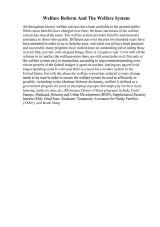 Welfare Reform And The Welfare System
All throughout history welfare services have been available to the general public.
While these benefits have changed over time, the basic intentions of the welfare
system has stayed the same. The welfare system provides benefits and monetary
assistance to those who qualify. Different acts over the past two hundred years have
been amended in order to try to help the poor, and while not all have been practical
and successful, many programs have indeed done an outstanding job in aiding those
in need. But, just like with all good things, there is a negative side. Even with all the
reforms to try perfect the welfaresystem there are still some holes in it. Not only is
the welfare system easy to manipulate, according to usgovernmentspending.com,
eleven percent of the federal budget is spent on welfare, leaving tax payers livid.
(usgovspending.com) It s obvious there is a need for a welfare system in the
United States, but with the abuse the welfare system has endured a major change
needs to be seen in order to ensure the welfare system be used as efficiently as
possible. According to the Merriam Webster dictionary, welfare is defined as a
government program for poor or unemployed people that helps pay for their food,
housing, medical costs, etc. (Dictionary) Some of these programs include; Food
Stamps, Medicaid, Housing and Urban Development (HUD), Supplemental Security
Income (SSI), Head Start, Medicare, Temporary Assistance for Needy Families
(TANF), and Work Study.
 