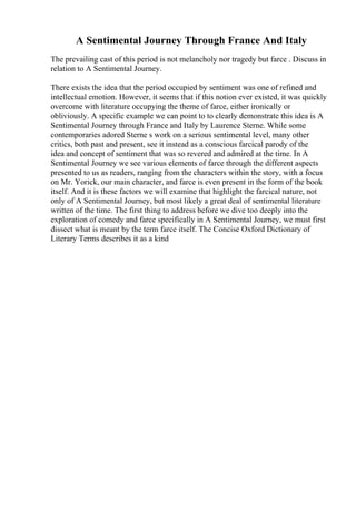 A Sentimental Journey Through France And Italy
The prevailing cast of this period is not melancholy nor tragedy but farce . Discuss in
relation to A Sentimental Journey.
There exists the idea that the period occupied by sentiment was one of refined and
intellectual emotion. However, it seems that if this notion ever existed, it was quickly
overcome with literature occupying the theme of farce, either ironically or
obliviously. A specific example we can point to to clearly demonstrate this idea is A
Sentimental Journey through France and Italy by Laurence Sterne. While some
contemporaries adored Sterne s work on a serious sentimental level, many other
critics, both past and present, see it instead as a conscious farcical parody of the
idea and concept of sentiment that was so revered and admired at the time. In A
Sentimental Journey we see various elements of farce through the different aspects
presented to us as readers, ranging from the characters within the story, with a focus
on Mr. Yorick, our main character, and farce is even present in the form of the book
itself. And it is these factors we will examine that highlight the farcical nature, not
only of A Sentimental Journey, but most likely a great deal of sentimental literature
written of the time. The first thing to address before we dive too deeply into the
exploration of comedy and farce specifically in A Sentimental Journey, we must first
dissect what is meant by the term farce itself. The Concise Oxford Dictionary of
Literary Terms describes it as a kind
 