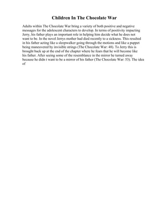 Children In The Chocolate War
Adults within The Chocolate War bring a variety of both positive and negative
messages for the adolescent characters to develop. In terms of positivity impacting
Jerry, his father plays an important role in helping him decide what he does not
want to be. In the novel Jerrys mother had died recently to a sickness. This resulted
in his father acting like a sleepwalker going through the motions and like a puppet
being maneuvered by invisible strings (The Chocolate War: 48). To Jerry this is
brought back up at the end of the chapter where he fears that he will become like
his father. After seeing some of the resemblance in the mirror he turned away
because he didn t want to be a mirror of his father (The Chocolate War: 53). The idea
of
 