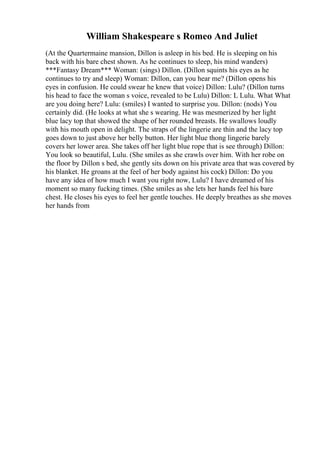 William Shakespeare s Romeo And Juliet
(At the Quartermaine mansion, Dillon is asleep in his bed. He is sleeping on his
back with his bare chest shown. As he continues to sleep, his mind wanders)
***Fantasy Dream*** Woman: (sings) Dillon. (Dillon squints his eyes as he
continues to try and sleep) Woman: Dillon, can you hear me? (Dillon opens his
eyes in confusion. He could swear he knew that voice) Dillon: Lulu? (Dillon turns
his head to face the woman s voice, revealed to be Lulu) Dillon: L Lulu. What What
are you doing here? Lulu: (smiles) I wanted to surprise you. Dillon: (nods) You
certainly did. (He looks at what she s wearing. He was mesmerized by her light
blue lacy top that showed the shape of her rounded breasts. He swallows loudly
with his mouth open in delight. The straps of the lingerie are thin and the lacy top
goes down to just above her belly button. Her light blue thong lingerie barely
covers her lower area. She takes off her light blue rope that is see through) Dillon:
You look so beautiful, Lulu. (She smiles as she crawls over him. With her robe on
the floor by Dillon s bed, she gently sits down on his private area that was covered by
his blanket. He groans at the feel of her body against his cock) Dillon: Do you
have any idea of how much I want you right now, Lulu? I have dreamed of his
moment so many fucking times. (She smiles as she lets her hands feel his bare
chest. He closes his eyes to feel her gentle touches. He deeply breathes as she moves
her hands from
 