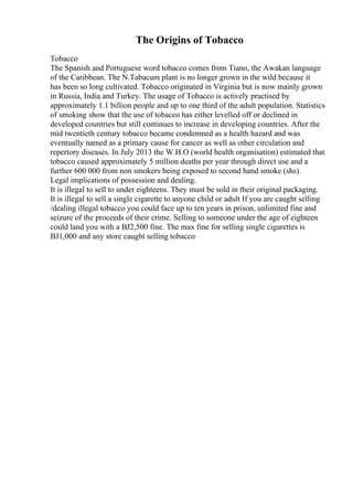 The Origins of Tobacco
Tobacco
The Spanish and Portuguese word tobacco comes from Tiano, the Awakan language
of the Caribbean. The N.Tabacum plant is no longer grown in the wild because it
has been so long cultivated. Tobacco originated in Virginia but is now mainly grown
in Russia, India and Turkey. The usage of Tobacco is actively practised by
approximately 1.1 billion people and up to one third of the adult population. Statistics
of smoking show that the use of tobacco has either levelled off or declined in
developed countries but still continues to increase in developing countries. After the
mid twentieth century tobacco became condemned as a health hazard and was
eventually named as a primary cause for cancer as well as other circulation and
repertory diseases. In July 2013 the W.H.O (world health organisation) estimated that
tobacco caused approximately 5 million deaths per year through direct use and a
further 600 000 from non smokers being exposed to second hand smoke (shs).
Legal implications of possession and dealing.
It is illegal to sell to under eighteens. They must be sold in their original packaging.
It is illegal to sell a single cigarette to anyone child or adult If you are caught selling
/dealing illegal tobacco you could face up to ten years in prison, unlimited fine and
seizure of the proceeds of their crime. Selling to someone under the age of eighteen
could land you with a ВЈ2,500 fine. The max fine for selling single cigarettes is
ВЈ1,000 and any store caught selling tobacco
 