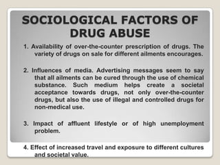 SOCIOLOGICAL FACTORS OF
DRUG ABUSE
1. Availability of over-the-counter prescription of drugs. The
variety of drugs on sale for different ailments encourages.
2. Influences of media. Advertising messages seem to say
that all ailments can be cured through the use of chemical
substance. Such medium helps create a societal
acceptance towards drugs, not only over-the-counter
drugs, but also the use of illegal and controlled drugs for
non-medical use.
3. Impact of affluent lifestyle or of high unemployment
problem.
4. Effect of increased travel and exposure to different cultures
and societal value.

 