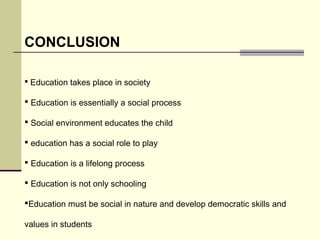 CONCLUSION 
 Education takes place in society 
 Education is essentially a social process 
 Social environment educates the child 
 education has a social role to play 
 Education is a lifelong process 
 Education is not only schooling 
Education must be social in nature and develop democratic skills and 
values in students 
