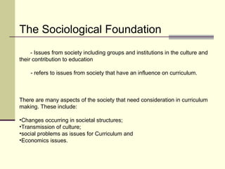 The Sociological Foundation 
- Issues from society including groups and institutions in the culture and 
their contribution to education 
- refers to issues from society that have an influence on curriculum. 
There are many aspects of the society that need consideration in curriculum 
making. These include: 
•Changes occurring in societal structures; 
•Transmission of culture; 
•social problems as issues for Curriculum and 
•Economics issues. 
 