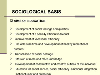 SOCIOLOGICAL BASIS 
 AIMS OF EDUCATION 
 Development of social feelings and qualities 
 Development of a socially efficient individual 
 Improvement of vocational efficiency 
 Use of leisure time and development of healthy recreational 
pursuits 
 Transmission of social heritage 
 Diffusion of more and more knowledge 
 Development of constructive and creative outlook of the individual 
 Education for social service, social efficiency, emotional integration, 
national unity and patriotism 
 