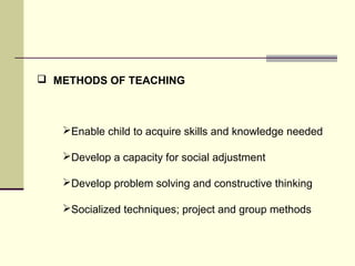  METHODS OF TEACHING 
Enable child to acquire skills and knowledge needed 
Develop a capacity for social adjustment 
Develop problem solving and constructive thinking 
Socialized techniques; project and group methods 
 