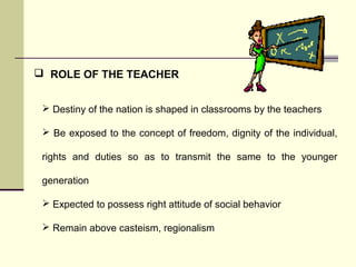  ROLE OF THE TEACHER 
 Destiny of the nation is shaped in classrooms by the teachers 
 Be exposed to the concept of freedom, dignity of the individual, 
rights and duties so as to transmit the same to the younger 
generation 
 Expected to possess right attitude of social behavior 
 Remain above casteism, regionalism 
 
