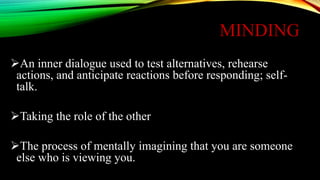 MINDING
An inner dialogue used to test alternatives, rehearse
actions, and anticipate reactions before responding; self-
talk.
Taking the role of the other
The process of mentally imagining that you are someone
else who is viewing you.
 
