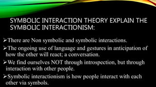 SYMBOLIC INTERACTION THEORY EXPLAIN THE
SYMBOLIC INTERACTIONISM:
There are Non symbolic and symbolic interactions.
The ongoing use of language and gestures in anticipation of
how the other will react; a conversation.
We find ourselves NOT through introspection, but through
interaction with other people.
Symbolic interactionism is how people interact with each
other via symbols.
 