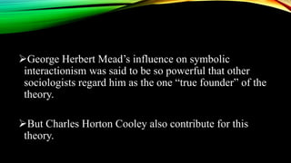 George Herbert Mead’s influence on symbolic
interactionism was said to be so powerful that other
sociologists regard him as the one “true founder” of the
theory.
But Charles Horton Cooley also contribute for this
theory.
 