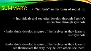 SUMMARY: • “Symbols” are the basis of social life
• Individuals and societies develop through People’s
interaction through symbols
• Individuals develop a sense of themselves as they learn to
use symbols
•Individuals develop a sense of themselves as they learn to
see themselves the way they believe others see them.
 
