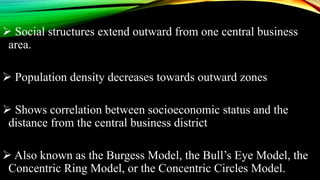  Social structures extend outward from one central business
area.
 Population density decreases towards outward zones
 Shows correlation between socioeconomic status and the
distance from the central business district
 Also known as the Burgess Model, the Bull’s Eye Model, the
Concentric Ring Model, or the Concentric Circles Model.
 