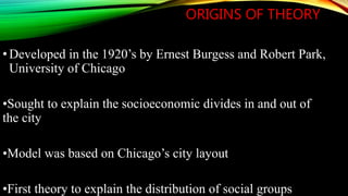 ORIGINS OF THEORY
•Developed in the 1920’s by Ernest Burgess and Robert Park,
University of Chicago
•Sought to explain the socioeconomic divides in and out of
the city
•Model was based on Chicago’s city layout
•First theory to explain the distribution of social groups
 