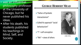 • was an influential
philosophy professor
at the University of
Chicago, but he
never published his
ideas.
 After his death, his
students published
his teachings in
Mind, Self, and
Society.
 