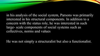 in his analysis of the social system, Parsons was primarily
interested in his structural components. In addition to a
concern with the status role, he was interested in such
large- scale components of social systems such as
collectives, norms and values
He was not simply a structuralist but also a functionalist.
 