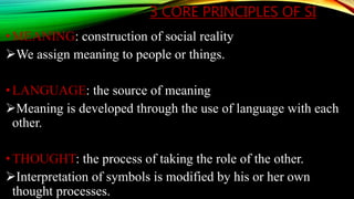 3 CORE PRINCIPLES OF SI
• MEANING: construction of social reality
We assign meaning to people or things.
• LANGUAGE: the source of meaning
Meaning is developed through the use of language with each
other.
• THOUGHT: the process of taking the role of the other.
Interpretation of symbols is modified by his or her own
thought processes.
 