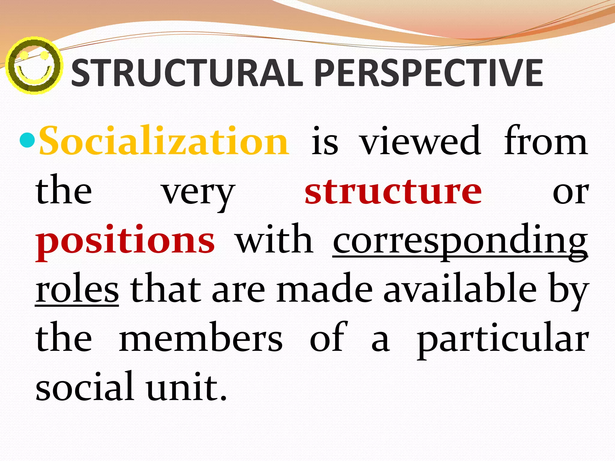 STRUCTURAL PERSPECTIVE
Socialization is viewed from
the very structure or
positions with corresponding
roles that are made available by
the members of a particular
social unit.
 