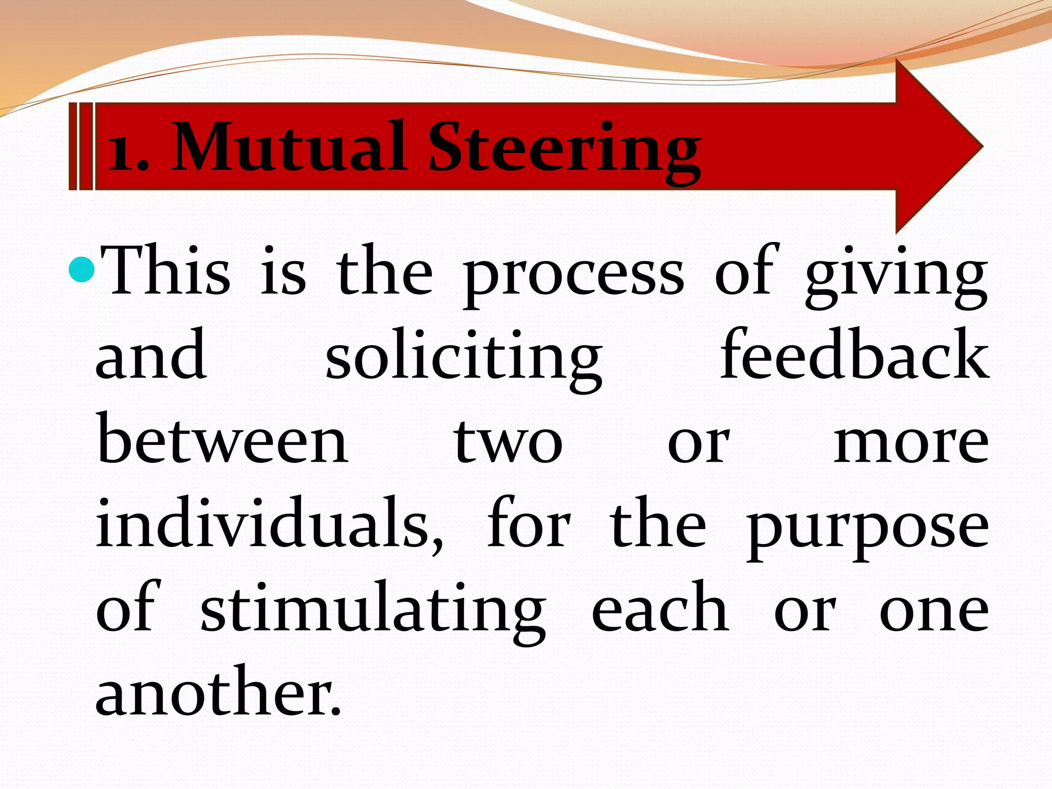 This is the process of giving
and soliciting feedback
between two or more
individuals, for the purpose
of stimulating each or one
another.
1. Mutual Steering
 