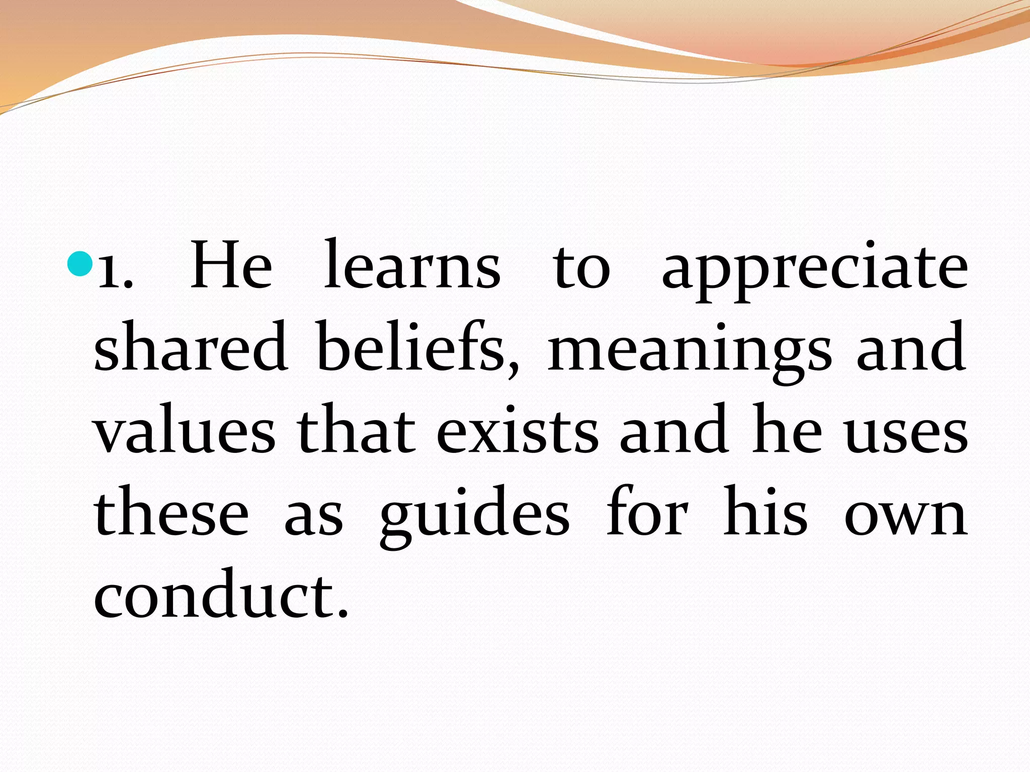 1. He learns to appreciate
shared beliefs, meanings and
values that exists and he uses
these as guides for his own
conduct.
 