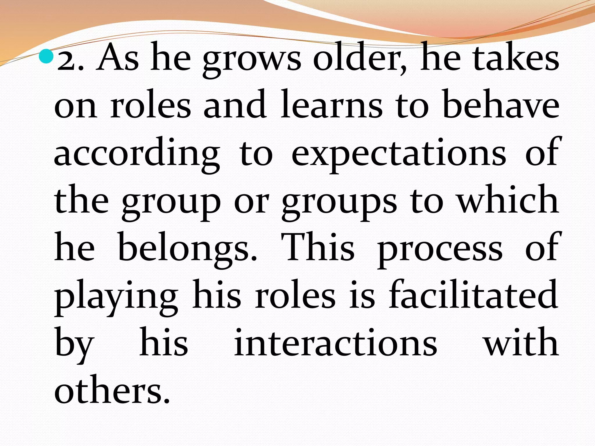 2. As he grows older, he takes
on roles and learns to behave
according to expectations of
the group or groups to which
he belongs. This process of
playing his roles is facilitated
by his interactions with
others.
 