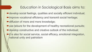 Education in Sociological Basis aims to:
develop social feelings, qualities and socially efficient individual;
improve vocational efficiency and transmit social heritage;
diffusion of more and more knowledge;
use leisure for the development of healthy recreational pursuits;
develop constructive and creative outlook of the individual;
it is also for social service, social efficacy, emotional integration,
national unity and patriotism
 