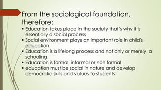 From the sociological foundation,
therefore:
 Education takes place in the society that’s why it is
essentially a social process
 Social environment plays an important role in child's
education
 Education is a lifelong process and not only or merely a
schooling
 Education is formal, informal or non formal
 education must be social in nature and develop
democratic skills and values to students
 