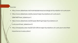 Sources:
 http://www.slideshare.net/marinelademesa/sociological-foundation-of-curriculum
 http://www.slideshare.net/jhunarar/major-foundations-of-curriculum-
23847487?next_slideshow=1
 http://www.slideshare.net/Kimpee-Blahing/major-foundations-of-
curriculum?next_slideshow=2
 http://simplyeducate.me/2015/01/09/4-major-foundations-of-curriculum-and-their-
importance-in-education/
 