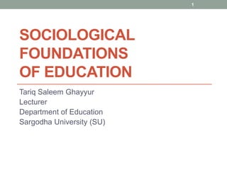 SOCIOLOGICAL
FOUNDATIONS
OF EDUCATION
Tariq Saleem Ghayyur
Lecturer
Department of Education
Sargodha University (SU)
1
 
