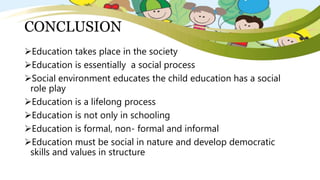 CONCLUSION
Education takes place in the society
Education is essentially a social process
Social environment educates the child education has a social
role play
Education is a lifelong process
Education is not only in schooling
Education is formal, non- formal and informal
Education must be social in nature and develop democratic
skills and values in structure
 